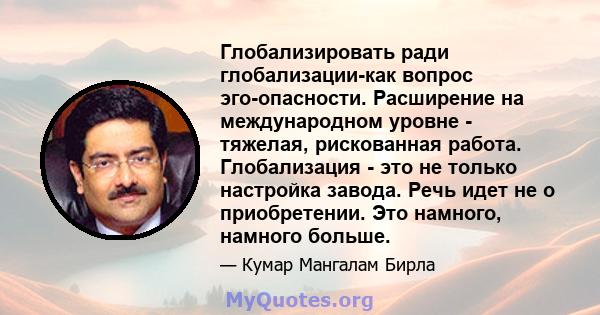 Глобализировать ради глобализации-как вопрос эго-опасности. Расширение на международном уровне - тяжелая, рискованная работа. Глобализация - это не только настройка завода. Речь идет не о приобретении. Это намного,