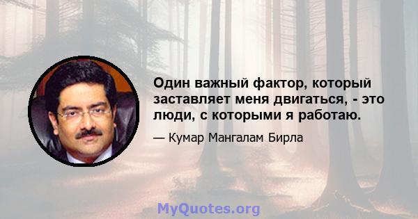 Один важный фактор, который заставляет меня двигаться, - это люди, с которыми я работаю.