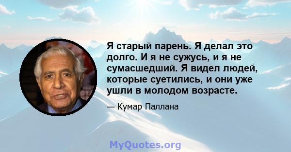 Я старый парень. Я делал это долго. И я не сужусь, и я не сумасшедший. Я видел людей, которые суетились, и они уже ушли в молодом возрасте.