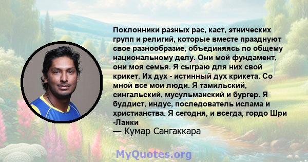 Поклонники разных рас, каст, этнических групп и религий, которые вместе празднуют свое разнообразие, объединяясь по общему национальному делу. Они мой фундамент, они моя семья. Я сыграю для них свой крикет. Их дух -