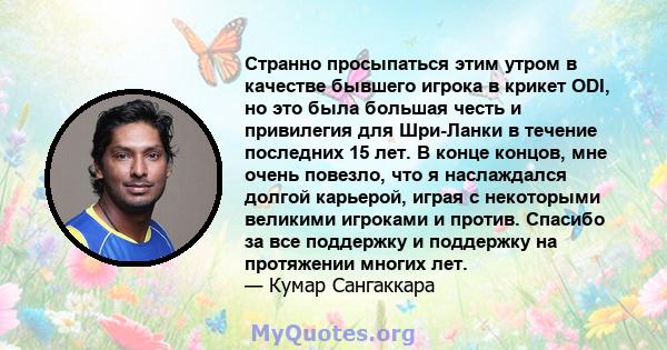 Странно просыпаться этим утром в качестве бывшего игрока в крикет ODI, но это была большая честь и привилегия для Шри-Ланки в течение последних 15 лет. В конце концов, мне очень повезло, что я наслаждался долгой