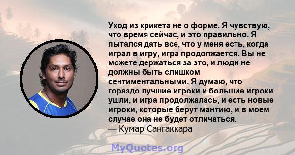 Уход из крикета не о форме. Я чувствую, что время сейчас, и это правильно. Я пытался дать все, что у меня есть, когда играл в игру, игра продолжается. Вы не можете держаться за это, и люди не должны быть слишком