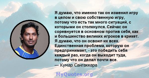 Я думаю, что именно так он изменил игру в целом и свою собственную игру, потому что есть так много ситуаций, с которыми он столкнулся. Сейчас он соревнуется в основном против себя, как и большинство великих игроков в