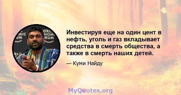 Инвестируя еще на один цент в нефть, уголь и газ вкладывает средства в смерть общества, а также в смерть наших детей.