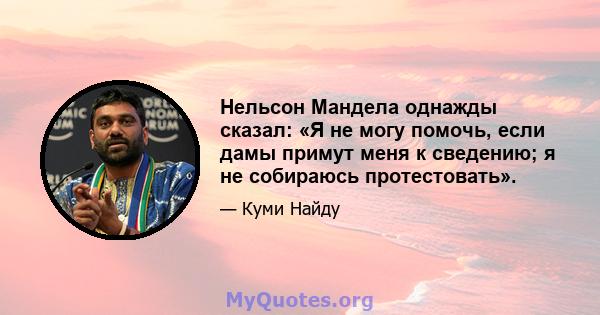 Нельсон Мандела однажды сказал: «Я не могу помочь, если дамы примут меня к сведению; я не собираюсь протестовать».