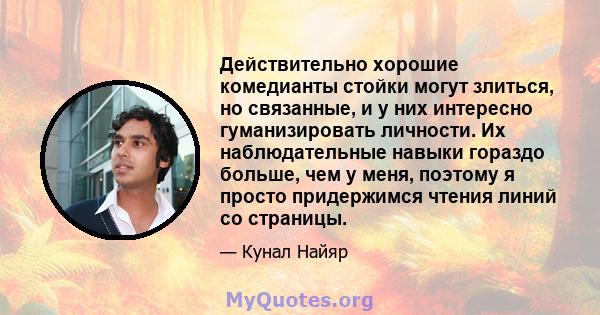 Действительно хорошие комедианты стойки могут злиться, но связанные, и у них интересно гуманизировать личности. Их наблюдательные навыки гораздо больше, чем у меня, поэтому я просто придержимся чтения линий со страницы.