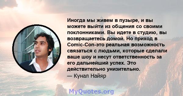 Иногда мы живем в пузыре, и вы можете выйти из общения со своими поклонниками. Вы идете в студию, вы возвращаетесь домой. Но приход в Comic-Con-это реальная возможность связаться с людьми, которые сделали ваше шоу и