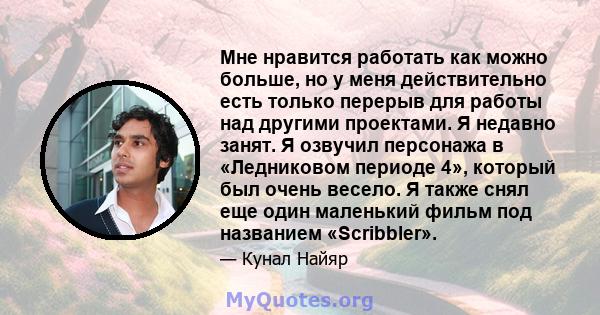 Мне нравится работать как можно больше, но у меня действительно есть только перерыв для работы над другими проектами. Я недавно занят. Я озвучил персонажа в «Ледниковом периоде 4», который был очень весело. Я также снял 