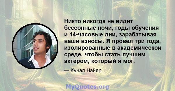 Никто никогда не видит бессонные ночи, годы обучения и 14-часовые дни, зарабатывая ваши взносы. Я провел три года, изолированные в академической среде, чтобы стать лучшим актером, который я мог.