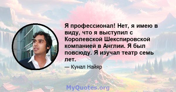 Я профессионал! Нет, я имею в виду, что я выступил с Королевской Шекспировской компанией в Англии. Я был повсюду. Я изучал театр семь лет.