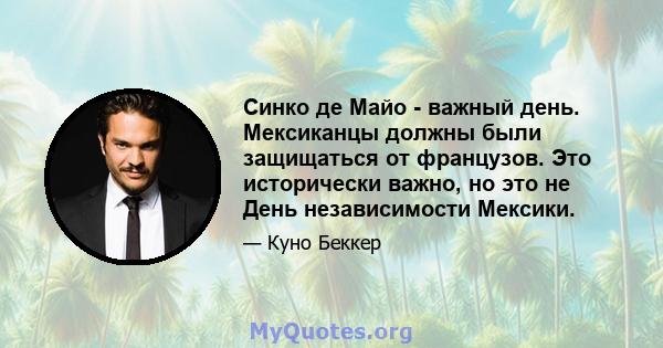 Синко де Майо - важный день. Мексиканцы должны были защищаться от французов. Это исторически важно, но это не День независимости Мексики.