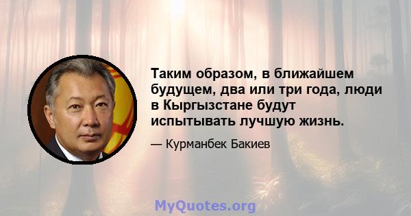 Таким образом, в ближайшем будущем, два или три года, люди в Кыргызстане будут испытывать лучшую жизнь.