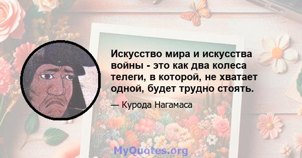 Искусство мира и искусства войны - это как два колеса телеги, в которой, не хватает одной, будет трудно стоять.