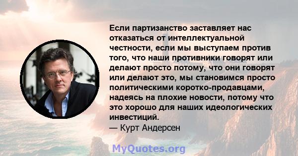 Если партизанство заставляет нас отказаться от интеллектуальной честности, если мы выступаем против того, что наши противники говорят или делают просто потому, что они говорят или делают это, мы становимся просто