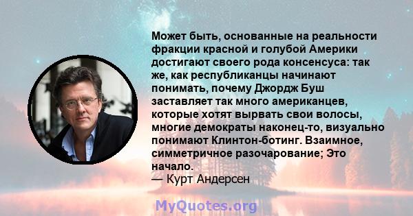 Может быть, основанные на реальности фракции красной и голубой Америки достигают своего рода консенсуса: так же, как республиканцы начинают понимать, почему Джордж Буш заставляет так много американцев, которые хотят