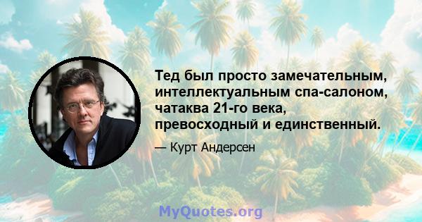 Тед был просто замечательным, интеллектуальным спа-салоном, чатаква 21-го века, превосходный и единственный.