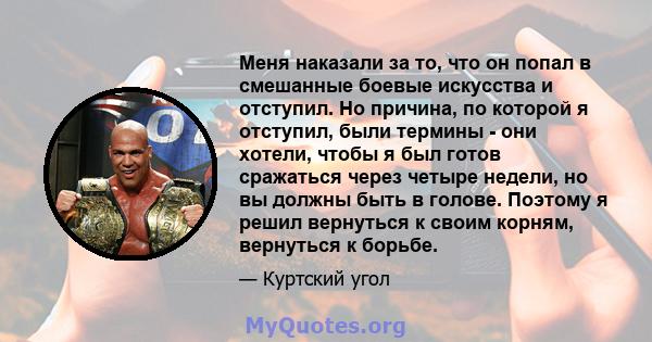 Меня наказали за то, что он попал в смешанные боевые искусства и отступил. Но причина, по которой я отступил, были термины - они хотели, чтобы я был готов сражаться через четыре недели, но вы должны быть в голове.