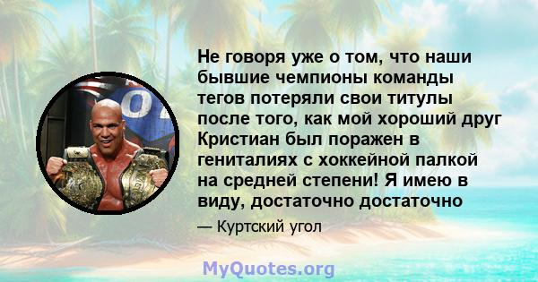 Не говоря уже о том, что наши бывшие чемпионы команды тегов потеряли свои титулы после того, как мой хороший друг Кристиан был поражен в гениталиях с хоккейной палкой на средней степени! Я имею в виду, достаточно