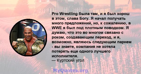 Pro Wrestling была там, и я был хорош в этом, слава Богу. Я начал получать много предложений, но, к сожалению, в WWE я был под плотным поводком. Я думаю, что это во многом связано с роком, создавающим переход, и я,