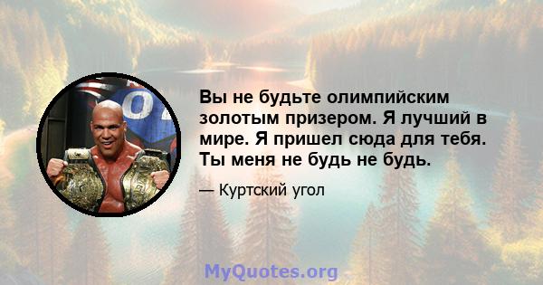 Вы не будьте олимпийским золотым призером. Я лучший в мире. Я пришел сюда для тебя. Ты меня не будь не будь.