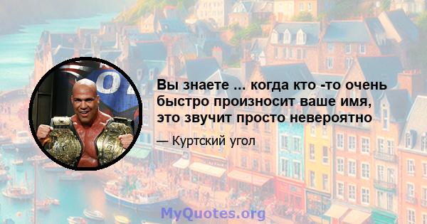 Вы знаете ... когда кто -то очень быстро произносит ваше имя, это звучит просто невероятно