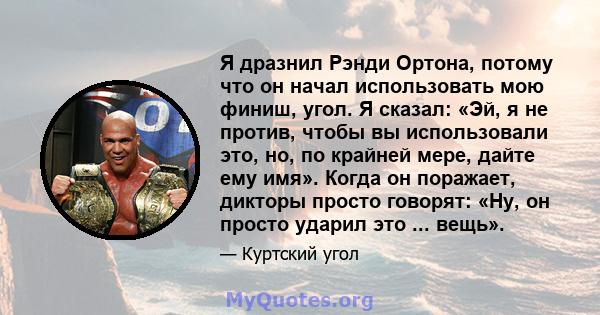 Я дразнил Рэнди Ортона, потому что он начал использовать мою финиш, угол. Я сказал: «Эй, я не против, чтобы вы использовали это, но, по крайней мере, дайте ему имя». Когда он поражает, дикторы просто говорят: «Ну, он