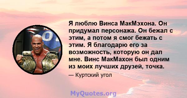 Я люблю Винса МакМэхона. Он придумал персонажа. Он бежал с этим, а потом я смог бежать с этим. Я благодарю его за возможность, которую он дал мне. Винс МакМахон был одним из моих лучших друзей, точка.