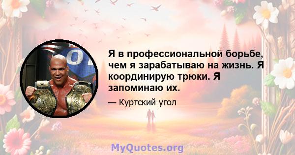 Я в профессиональной борьбе, чем я зарабатываю на жизнь. Я координирую трюки. Я запоминаю их.