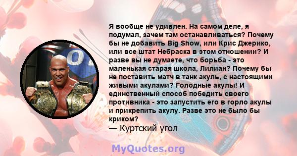 Я вообще не удивлен. На самом деле, я подумал, зачем там останавливаться? Почему бы не добавить Big Show, или Крис Джерико, или все штат Небраска в этом отношении? И разве вы не думаете, что борьба - это маленькая