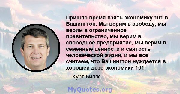 Пришло время взять экономику 101 в Вашингтон. Мы верим в свободу, мы верим в ограниченное правительство, мы верим в свободное предприятие, мы верим в семейные ценности и святость человеческой жизни, и мы все считаем,