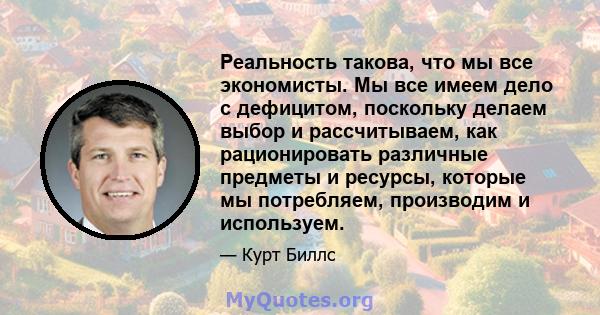 Реальность такова, что мы все экономисты. Мы все имеем дело с дефицитом, поскольку делаем выбор и рассчитываем, как рационировать различные предметы и ресурсы, которые мы потребляем, производим и используем.