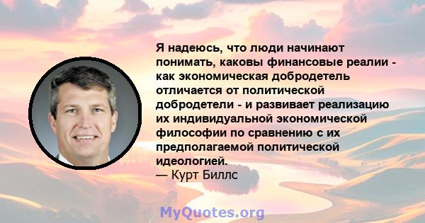 Я надеюсь, что люди начинают понимать, каковы финансовые реалии - как экономическая добродетель отличается от политической добродетели - и развивает реализацию их индивидуальной экономической философии по сравнению с их 