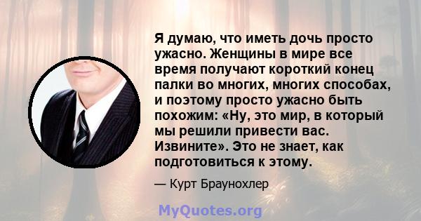 Я думаю, что иметь дочь просто ужасно. Женщины в мире все время получают короткий конец палки во многих, многих способах, и поэтому просто ужасно быть похожим: «Ну, это мир, в который мы решили привести вас. Извините».