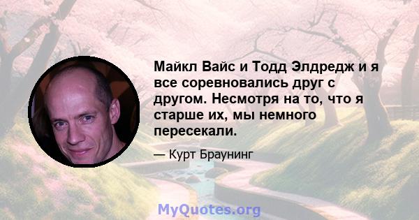 Майкл Вайс и Тодд Элдредж и я все соревновались друг с другом. Несмотря на то, что я старше их, мы немного пересекали.