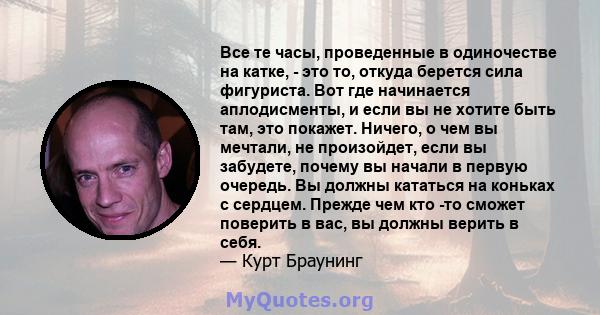 Все те часы, проведенные в одиночестве на катке, - это то, откуда берется сила фигуриста. Вот где начинается аплодисменты, и если вы не хотите быть там, это покажет. Ничего, о чем вы мечтали, не произойдет, если вы