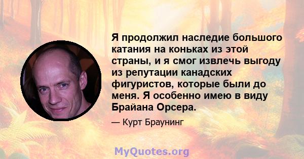 Я продолжил наследие большого катания на коньках из этой страны, и я смог извлечь выгоду из репутации канадских фигуристов, которые были до меня. Я особенно имею в виду Брайана Орсера.