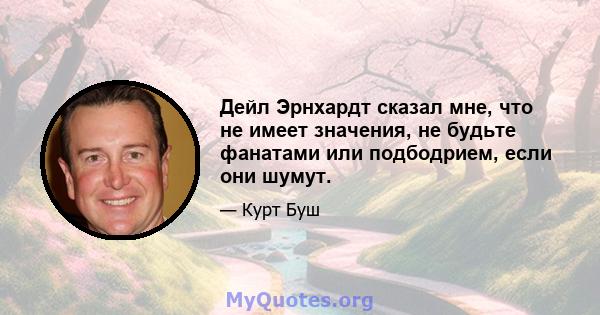 Дейл Эрнхардт сказал мне, что не имеет значения, не будьте фанатами или подбодрием, если они шумут.