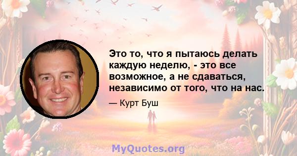 Это то, что я пытаюсь делать каждую неделю, - это все возможное, а не сдаваться, независимо от того, что на нас.