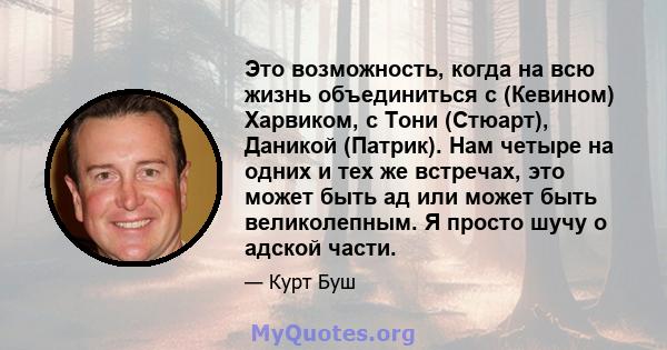 Это возможность, когда на всю жизнь объединиться с (Кевином) Харвиком, с Тони (Стюарт), Даникой (Патрик). Нам четыре на одних и тех же встречах, это может быть ад или может быть великолепным. Я просто шучу о адской