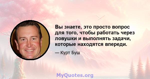 Вы знаете, это просто вопрос для того, чтобы работать через ловушки и выполнять задачи, которые находятся впереди.