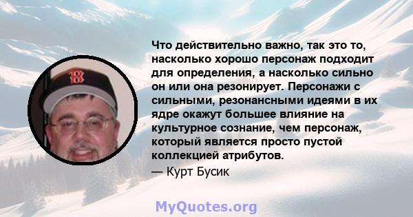 Что действительно важно, так это то, насколько хорошо персонаж подходит для определения, а насколько сильно он или она резонирует. Персонажи с сильными, резонансными идеями в их ядре окажут большее влияние на культурное 