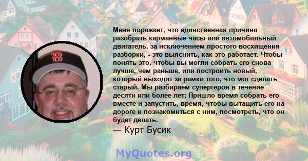 Меня поражает, что единственная причина разобрать карманные часы или автомобильный двигатель, за исключением простого восхищения разборки, - это выяснить, как это работает. Чтобы понять это, чтобы вы могли собрать его