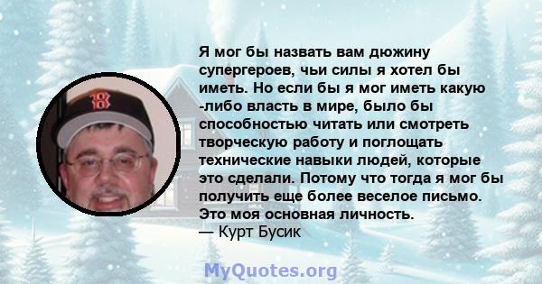 Я мог бы назвать вам дюжину супергероев, чьи силы я хотел бы иметь. Но если бы я мог иметь какую -либо власть в мире, было бы способностью читать или смотреть творческую работу и поглощать технические навыки людей,