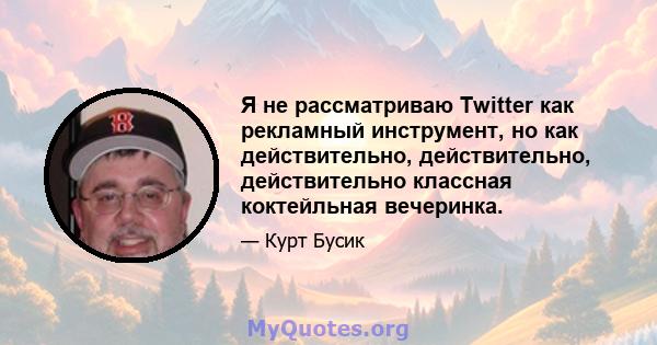 Я не рассматриваю Twitter как рекламный инструмент, но как действительно, действительно, действительно классная коктейльная вечеринка.