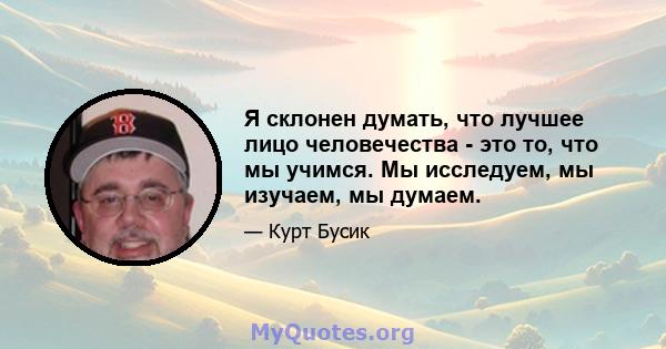 Я склонен думать, что лучшее лицо человечества - это то, что мы учимся. Мы исследуем, мы изучаем, мы думаем.