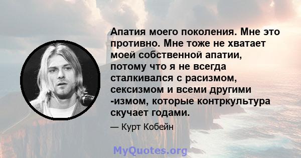 Апатия моего поколения. Мне это противно. Мне тоже не хватает моей собственной апатии, потому что я не всегда сталкивался с расизмом, сексизмом и всеми другими -измом, которые контркультура скучает годами.