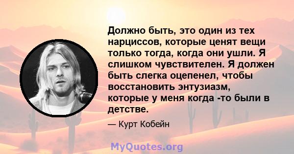 Должно быть, это один из тех нарциссов, которые ценят вещи только тогда, когда они ушли. Я слишком чувствителен. Я должен быть слегка оцепенел, чтобы восстановить энтузиазм, которые у меня когда -то были в детстве.