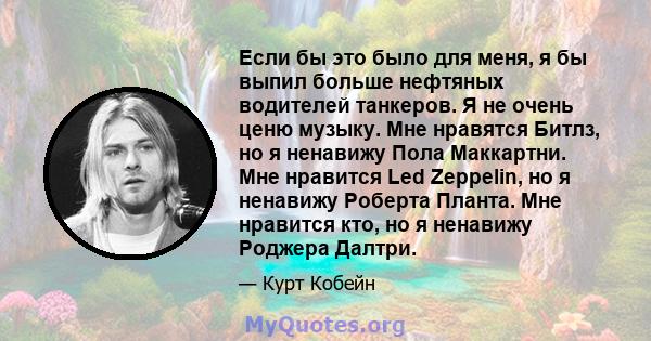 Если бы это было для меня, я бы выпил больше нефтяных водителей танкеров. Я не очень ценю музыку. Мне нравятся Битлз, но я ненавижу Пола Маккартни. Мне нравится Led Zeppelin, но я ненавижу Роберта Планта. Мне нравится