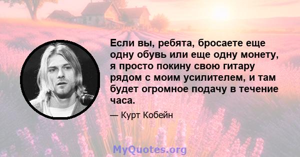 Если вы, ребята, бросаете еще одну обувь или еще одну монету, я просто покину свою гитару рядом с моим усилителем, и там будет огромное подачу в течение часа.