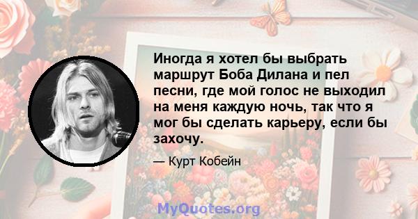 Иногда я хотел бы выбрать маршрут Боба Дилана и пел песни, где мой голос не выходил на меня каждую ночь, так что я мог бы сделать карьеру, если бы захочу.